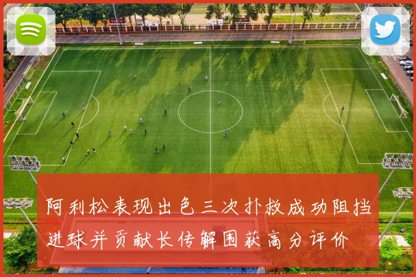阿利松表现出色三次扑救成功阻挡进球并贡献长传解围获高分评价