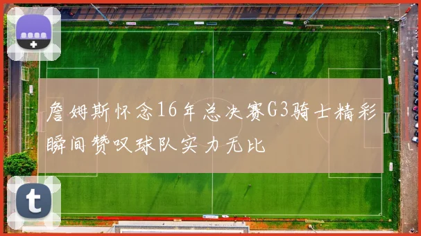 詹姆斯怀念16年总决赛G3骑士精彩瞬间赞叹球队实力无比