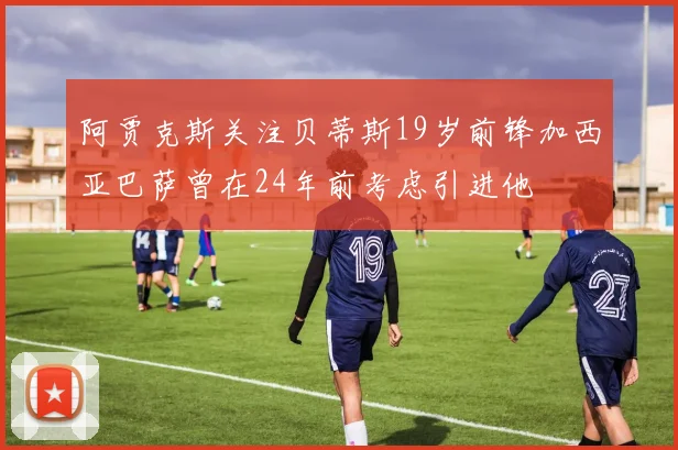 阿贾克斯关注贝蒂斯19岁前锋加西亚巴萨曾在24年前考虑引进他