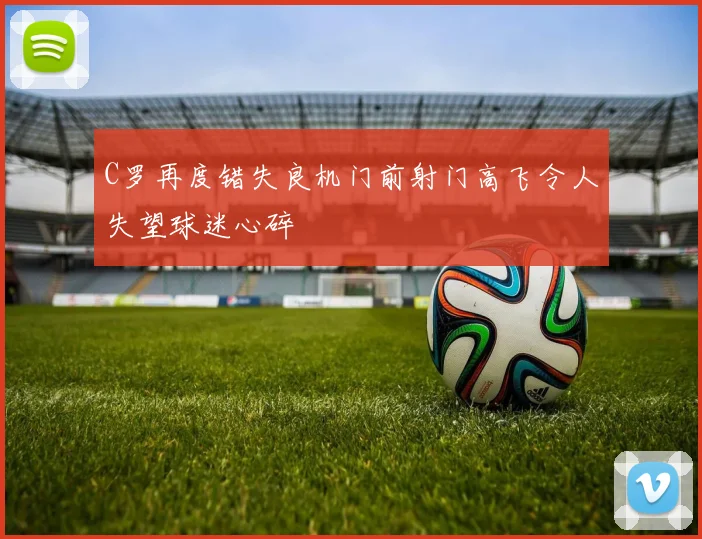 C罗再度错失良机门前射门高飞令人失望球迷心碎