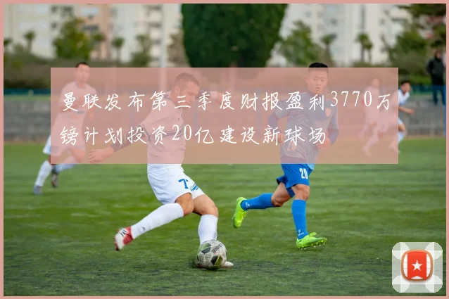 曼联发布第三季度财报盈利3770万镑计划投资20亿建设新球场