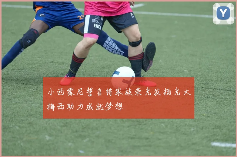 小西蒙尼誓言将家族荣光发扬光大梅西助力成就梦想