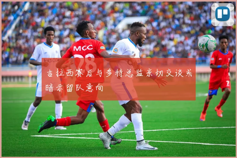 吉拉西赛后与多特总监亲切交谈或暗示留队意向