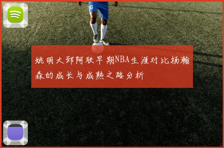 姚明大郅阿联早期NBA生涯对比杨瀚森的成长与成熟之路分析