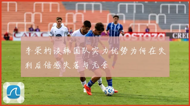 李荣杓谈韩国队实力优势为何在失利后倍感失落与无奈