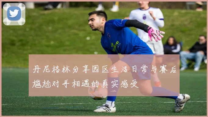 丹尼格林分享园区生活日常与赛后尴尬对手相遇的真实感受
