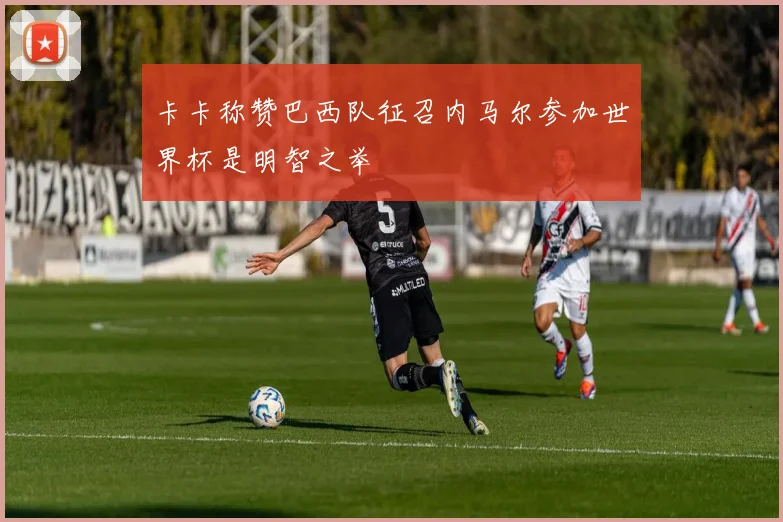 卡卡称赞巴西队征召内马尔参加世界杯是明智之举