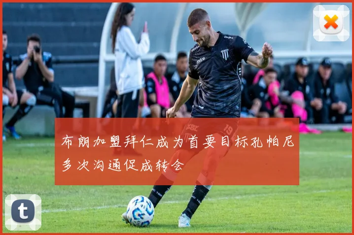 布朗加盟拜仁成为首要目标孔帕尼多次沟通促成转会