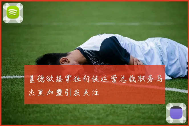 基德欲接掌独行侠运营总裁职务乌杰里加盟引发关注