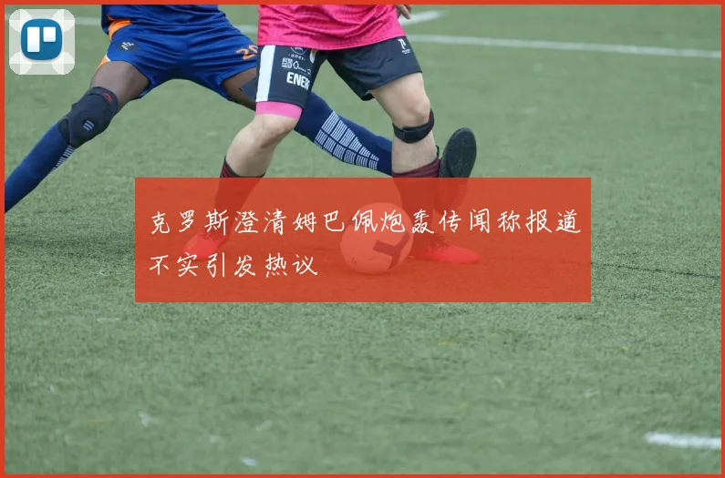 克罗斯澄清姆巴佩炮轰传闻称报道不实引发热议