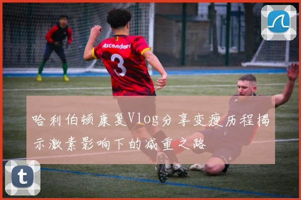 哈利伯顿康复Vlog分享变瘦历程揭示激素影响下的减重之路