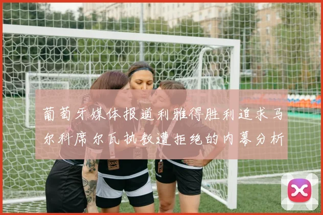 葡萄牙媒体报道利雅得胜利追求马尔科席尔瓦执教遭拒绝的内幕分析