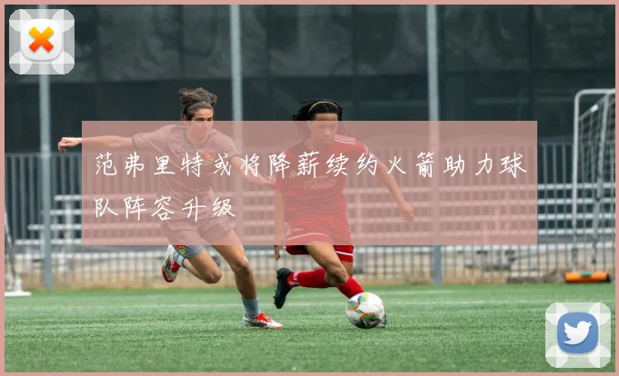 范弗里特或将降薪续约火箭助力球队阵容升级