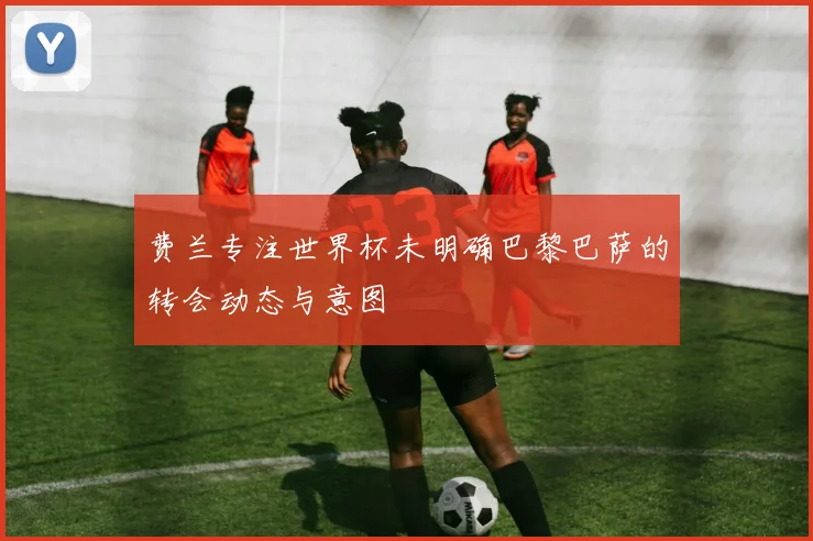 费兰专注世界杯未明确巴黎巴萨的转会动态与意图