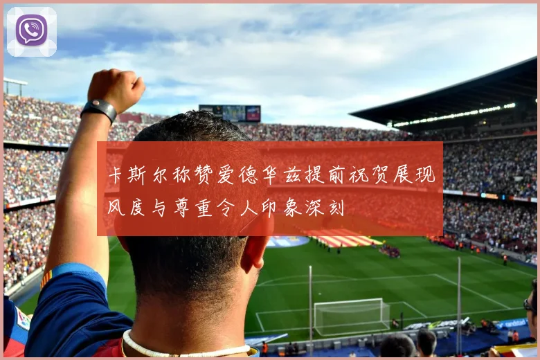 卡斯尔称赞爱德华兹提前祝贺展现风度与尊重令人印象深刻